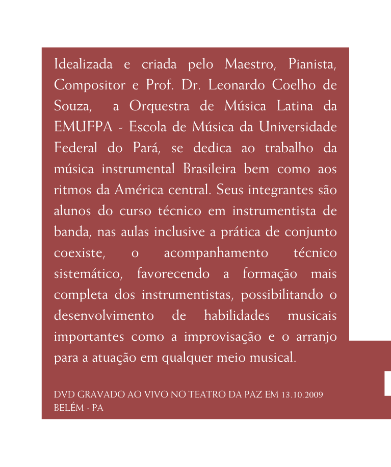 Idealizada e criada pelo Maestro Pianista Compositor e Prof Dr Leonardo Coelho de Souza a Orquestra de Música Latina da EMUFPA Escola de Música da Universidade Federal do Pará se dedica ao trabalho da música instrumental Brasileira bem como aos ritmos da América central Seus integrantes são alunos do curso técnico em instrumentista de banda nas aulas inclusive a prática de conjunto coexiste o acompanhamento técnico sistemático favorecendo a formação mais completa dos instrumentistas possibilitando o desenvolvimento de habilidades musicais importantes como a improvisação e o arranjo para a atuação em qualquer meio musical DVD GRAVADO AO VIVO NO TEATRO DA PAZ EM 13 10 2009 BELÉM PA